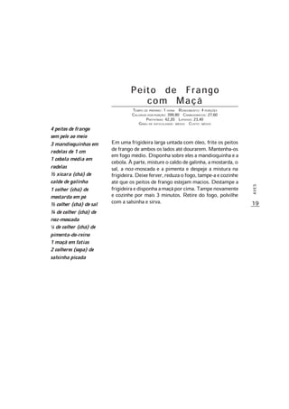 19
AVES
Peito de Frango
com Maçã
TEMPO DE PREPARO: 1 HORA RENDIMENTO: 4 PORÇÕES
CALORIAS POR PORÇÃO: 399,80 CARBOIDRATOS: 27,60
PROTEÍNAS: 42,20 LIPÍDIOS: 23,40
GRAU DE DIFICULDADE: MÉDIO CUSTO: MÉDIO
Em uma frigideira larga untada com óleo, frite os peitos
de frango de ambos os lados até dourarem. Mantenha-os
em fogo médio. Disponha sobre eles a mandioquinha e a
cebola. À parte, misture o caldo de galinha, a mostarda, o
sal, a noz-moscada e a pimenta e despeje a mistura na
frigideira.Deixeferver,reduzaofogo,tampe-aecozinhe
até que os peitos de frango estejam macios. Destampe a
frigideiraedisponhaamaçãporcima.Tampenovamente
e cozinhe por mais 3 minutos. Retire do fogo, polvilhe
com a salsinha e sirva.
4 peitos de frango
sem pele ao meio
3 mandioquinhas em
rodelas de 1 cm
1 cebola média em
rodelas
½ xícara (chá) de
caldo de galinha
1 colher (chá) de
mostarda em pó
½ colher (chá) de sal
¼ de colher (chá) de
noz-moscada
1/8 de colher (chá) de
pimenta-do-reino
1 maçã em fatias
2 colheres (sopa) de
salsinha picada
 