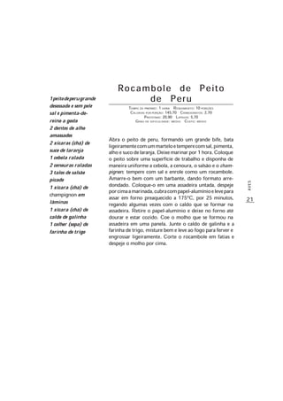 21
AVES
Rocambole de Peito
de Peru
TEMPO DE PREPARO: 1 HORA RENDIMENTO: 10 PORÇÕES
CALORIAS POR PORÇÃO: 145,70 CARBOIDRATOS: 2,70
PROTEÍNAS: 20,90 LIPÍDIOS: 5,70
GRAU DE DIFICULDADE: MÉDIO CUSTO: MÉDIO
Abra o peito de peru, formando um grande bife, bata
ligeiramentecomummarteloetemperecomsal,pimenta,
alhoesucodelaranja.Deixemarinarpor1hora.Coloque
o peito sobre uma superfície de trabalho e disponha de
maneira uniforme a cebola, a cenoura, o salsão e o cham-
pignon; tempere com sal e enrole como um rocambole.
Amarre-o bem com um barbante, dando formato arre-
dondado. Coloque-o em uma assadeira untada, despeje
porcimaamarinada,cubracompapel-alumínioelevepara
assar em forno preaquecido a 175ºC, por 25 minutos,
regando algumas vezes com o caldo que se formar na
assadeira. Retire o papel-alumínio e deixe no forno até
dourar e estar cozido. Coe o molho que se formou na
assadeira em uma panela. Junte o caldo de galinha e a
farinha de trigo, misture bem e leve ao fogo para ferver e
engrossar ligeiramente. Corte o rocambole em fatias e
despeje o molho por cima.
1peitodeperugrande
desossado e sem pele
sal e pimenta-do-
reino a gosto
2 dentes de alho
amassados
2 xícaras (chá) de
suco de laranja
1 cebola ralada
2 cenouras raladas
3 talos de salsão
picado
1 xícara (chá) de
champignon em
lâminas
1 xícara (chá) de
caldo de galinha
1 colher (sopa) de
farinha de trigo
 
