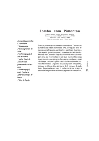 25
CARNES
Lombo com Pimentão
TEMPO DE PREPARO: 1 HORA RENDIMENTO: 4 PORÇÕES
CALORIAS POR PORÇÃO: 490,80 CARBOIDRATOS: 17,60
PROTEÍNAS: 17,80 LIPÍDIOS: 38,80
GRAU DE DIFICULDADE: MÉDIO CUSTO: MÉDIO
Corteospimentõeseacebolaemrodelasfinas.Desmanche
as rodelas de cebola e amasse o alho. Coloque o óleo de
canola numa frigideira grande e leve-a ao fogo. Quando o
óleoaquecer,junteopimentão,acebola,oalhoeoalecrim.
Misture bem, abaixe o fogo ao mínimo e deixe cozinhar
por cerca de 15 minutos ou até que o pimentão esteja
tenro;temperecompimenta.Acrescenteascolheres(sopa)
de vinagre, tampe a frigideira e continue cozinhando por
mais15minutos.Enquantoisso,aqueçabemumagrelha,
coloque os bifes e deixe por cerca de 7 minutos de cada
lado. Regue cada um com ½ colher (chá) de vinagre e
sirva-asacompanhadasdomolhodepimentãocomcebola.
2pimentõesvermelhos
e 2 amarelos
1 kg de cebola
2 dentes grandes de
alho
3 colheres (sopa) de
óleo de canola
1 colher (chá) de
alecrim seco
pimenta-do-reino a
gosto
4 colheres (sopa)
mais 2 colheres
(chá) de vinagre de
maçã
4 bifes de lombo
 