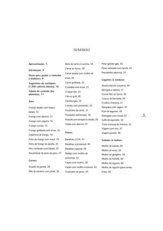 5
SUMÁRIO
Bolo de carne à Leonita, 34
Carne ao forno, 30
Carne assada com molho de
ervas, 29
Carne grelhada, 33
Costeleta com ervas, 27
Croque-rôti, 33
Filé no grill, 28
Hamburgão, 32
Lombo com pimentão, 25
Picadinho de carne, 31
Picadinho sofisticado, 29
Rosbifecomtemperosverdes,26
Vitela com alecrim, 27
Peixes
Bacalhau à Celi, 41
Bacalhau à provençal, 40
Bacalhau especial, 39
Badejo com molho de
pimentão, 37
Cação com molho, 38
Cação com molho cremoso, 42
Gratinado de peixe, 44
Apresentação, 7
Introdução, 9
Dicas para ajudar a controlar
o diabetes, 9
Sugestões de cardápios
(1.200 calorias diárias), 10
Tabela de controle dos
alimentos, 11
Aves
Frango assado com maçã e
batata, 15
Frango com alecrim, 17
Frango com iogurte, 16
Frango cozido, 15
Frango grelhado com ervas, 16
Galantina de frango, 18
Peito de frango com maçã, 19
Peito de frango de panela, 20
Peru recheado com batata, 22
Rocambole de peito de peru, 21
Carnes
Assado de panela, 28
Bife de carneiro com pinoli, 26
Peixe grande gala, 42
Peixe recheado com farofa, 43
Pescadinha saborosa, 37
Legumes & verduras
Abobrinha em conserva, 49
Berinjela à italiana, 51
Couve-flor ao forno, 48
Cuscuz de berinjela, 50
Ervilha à francesa, 51
Panqueca com vagem, 47
Purê de legumes, 49
Refogado com ricota, 52
Suflê de espinafre, 50
Torta cremosa de chicória, 52
Vagem com ovo, 47
Vagem picante, 48
Saladas & molhos
Molho de cebola, 60
Molho de ervas, 59
Molho de gengibre, 59
Molho de hortelã, 60
Molho de iogurte, 60
Molho de iogurte (para carnes
frias), 58
 