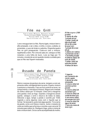 28
CARNES
Filé no Grill
TEMPO DE PREPARO: 20 MINUTOS RENDIMENTO: 4 PORÇÕES
CALORIAS POR PORÇÃO: 616,20 CARBOIDRATOS: 5,30
PROTEÍNAS: 33,10 LIPÍDIOS: 51,40
GRAU DE DIFICULDADE: FÁCIL CUSTO: MÉDIO
Lave e enxugue bem os filés. Numa tigela, misture bem o
alho amassado, o sal, o óleo, o vinho, o cravo, a cebola, os
pimentões, o suco de limão e a salsinha. Disponha quatro
filés no grill preaquecido. Cubra-os com a mistura,
espalhando-a bem. Por cima de cada um, coloque os filés
restantes e uma folha de louro. Leve ao fogo por 15
minutos,virandodevezemquandoetendoocuidadopara
que os filés não fiquem ressecados.
1 lagarto
sal e pimenta-do-
reino a gosto
3 dentes de alho
amassados
½ xícara (chá) de
azeitona preta
picada
½ xícara (chá) de
maionese light
2 xícaras (chá) de
vinho branco light
¼ de xícara (chá)
de margarina light
2 xícaras (chá) de
água fervente
1 lata de creme de
leite light
Assado de Panela
TEMPO DE PREPARO: 2 HORAS RENDIMENTO: 8 PORÇÕES
CALORIAS POR PORÇÃO: 575,90 CARBOIDRATOS: 4,40
PROTEÍNAS: 51,60 LIPÍDIOS: 39,10
GRAU DE DIFICULDADE: MÉDIO CUSTO: MÉDIO
Retire o excesso de gordura da carne, tempere-a com sal,
pimentaealho,esfregandobemnacarne.Àparte,misture
aazeitonaeamaionese.Façaumfurocentralnacarne,no
comprimento,eintroduzaamistura.Reguecomametade
do vinho e deixe por 15 minutos. Unte com a margarina
uma panela e leve ao fogo. Quando a margarina estiver
quente, coloque a carne e doure-a de todos os lados.
Adicione a água, tampe a panela e cozinhe por 1h30,
regando a carne algumas vezes com o líquido que se
formar.Senecessário,juntemaiságuaquente.Tireacarne
da panela, corte-a em fatias e reserve. Junte o restante do
vinhoaomolhoqueseformouecozinhe-oporcercade10
minutosparareduzi-lo.Desligueofogo,junteocremede
leiteemisturebem.Sirvaacarneacompanhadadomolho.
8 filés mignon (100
g cada)
½ dente de alho
1 pitada de sal
1 colher (café) de
óleo de girassol
50 ml de vinho
branco light
1 pitada de cravo
em pó
1 cebola em rodelas
1 pimentão verde e
1 vermelho picados
4 colheres (sopa) de
suco de limão
1 colher (chá) de
salsinha picada
4 folhas de louro
 