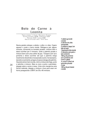 34
CARNES
Bolo de Carne à
Leonita
TEMPO DE PREPARO: 1 E ½ HORA RENDIMENTO: 8 PORÇÕES
CALORIAS POR PORÇÃO: 370,40 CARBOIDRATOS: 6,20
PROTEÍNAS: 35,10 LIPÍDIOS: 22,80
GRAU DE DIFICULDADE: MÉDIO CUSTO: MÉDIO
Numa panela coloque a cebola, o alho e o óleo. Espere
aquecer e junte a carne moída. Refogue-a por alguns
minutos, acrescente os tomates picados, misture bem e
deixe cozinhar por 5 minutos. Junte o palmito picado e
misture bem com uma colher de pau. Tempere com sal e
pimenta e deixe cozinhar até que o palmito esteja
totalmentedissolvidoeincorporadoàcarne.Senecessário,
duranteocozimento,pingueumpoucodaáguadopalmito.
Quandoestiverbemcozida,retireamisturadofogo,junte
a salsinha e misture. Bata os ovos e junte o parmesão;
despeje sobre a carne e mexa. Unte com margarina uma
fôrma redonda, despeje a mistura e leve para assar em
forno preaquecido a 200°C de 30 a 40 minutos.
1 cebola grande
ralada
2 dentes de alho
amassados
2 colheres (sopa) de
óleo de soja
1kgdepatinhomoído
3 tomates sem pele e
sem semente
760 g de palmito
sal e pimenta-do-
reino a gosto
½ xícara (chá) de
salsinha picada
5 ovos
100 g de parmesão
ralado
 