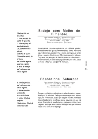 37
PEIXES
Badejo com Molho de
Pimentão
TEMPO DE PREPARO: 30 MINUTOS RENDIMENTO: 6 PORÇÕES
CALORIAS POR PORÇÃO: 107,90 CARBOIDRATOS: 2,00
PROTEÍNAS: 23,40 LIPÍDIOS: 0,70
GRAU DE DIFICULDADE: MÉDIO CUSTO: MÉDIO
Numa panela, coloque o pimentão e o caldo de galinha;
deixe cozinhar até que o pimentão esteja tenro. Adicione
opurêdetomate,acebolinha,olouro,oorégano,osalde
alho e a páprica. Cozinhe por 10 minutos e retire o louro.
Enquantoisso,tempereosfilésdepeixecomsalepimenta.
Arrume-osemumpirexedespejeomolhoporcima.Leve
ao forno a 190°C e asse por 15 minutos.
½ pimentão em
tirinhas
1 xícara (chá) de
caldo de galinha
1 xícara (chá) de
purê de tomate
30 g de cebolinha
picada
½ folha de louro
1/8 de colher (chá) de
orégano
sal de alho a gosto
páprica a gosto
6 filés de badejo
sal e pimenta-do-
reino a gosto
6 filés de pescada
sal e pimenta-do-
reino a gosto
3 dentes de alho
amassados
suco de 1 limão
1 colher (chá) de
orégano
¾ de xícara (chá) de
maionese light
Pescadinha Saborosa
TEMPO DE PREPARO: 30 MINUTOS RENDIMENTO: 6 PORÇÕES
CALORIAS POR PORÇÃO: 220,30 CARBOIDRATOS: 1,50
PROTEÍNAS: 32,20 LIPÍDIOS: 9,50
GRAU DE DIFICULDADE: FÁCIL CUSTO: MÉDIO
Tempereosfiléscomsalepimenta,alho,limãoeorégano;
deixe por 10 minutos. Coloque-os numa panela e leve ao
fogopor10minutos,ouatéqueestejamcozidos.Retireos
filés delicadamente e coloque-os na travessa em que irá
servir.Aomolhodapanela,junteamaionese,misturebem
e aqueça, sem que ferva. Retire do fogo, despeje sobre os
filés e sirva com arroz à grega.
 