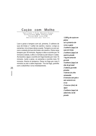 38
PEIXES
Cação com Molho
TEMPO DE PREPARO: 1 E ½ HORA RENDIMENTO: 6 PORÇÕES
CALORIAS POR PORÇÃO: 564,00 CARBOIDRATOS: 9,10
PROTEÍNAS: 83,30 LIPÍDIOS: 21,60
GRAU DE DIFICULDADE: MÉDIO CUSTO: ALTO
Lave o peixe e tempere com sal, pimenta, 2 colheres de
suco de limão e 1 colher de coentro; reserve. Limpe os
camarões,tireatripaedeixeacauda.Tempere-oscomsal,
comorestantedosucodelimãoedocoentro.Deixenesse
tempero por 20 minutos. Aqueça o óleo e cozinhe por 16
minutosacebola,oalhoeotomateouatéreduzirocaldo.
Acrescente a água e cozinhe em fogo brando por mais 16
minutos. Junte o peixe, os camarões e cozinhe mais 10
minutos. Acerte os temperos. Deixe no fogo por mais 5
minutos ou até o caldo engrossar. Tire do fogo, polvilhe
com a cebolinha e sirva imediatamente.
1,500 g de cação em
postas
sal e pimenta-do-
reino a gosto
3 colheres (sopa) de
suco de limão
2 colheres (sopa) de
coentro picado
1 kg de camarão
grande
4 colheres (sopa) de
óleo de girassol
2 cebolas grandes
picadas
4 dentes de alho
amassados
6 tomates sem pele e
sem semente em
tiras
2 xícaras (chá) de
água
2 colheres (sopa) de
cebolinha verde
picada
 