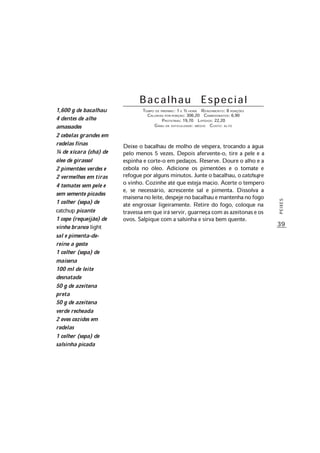 39
PEIXES
B a c a l h a u E s p e c i a l
TEMPO DE PREPARO: 1 E ½ HORA RENDIMENTO: 8 PORÇÕES
CALORIAS POR PORÇÃO: 306,20 CARBOIDRATOS: 6,90
PROTEÍNAS: 19,70 LIPÍDIOS: 22,20
GRAU DE DIFICULDADE: MÉDIO CUSTO: ALTO
Deixe o bacalhau de molho de véspera, trocando a água
pelo menos 5 vezes. Depois afervente-o, tire a pele e a
espinha e corte-o em pedaços. Reserve. Doure o alho e a
cebola no óleo. Adicione os pimentões e o tomate e
refogue por alguns minutos. Junte o bacalhau, ocatchup e
o vinho. Cozinhe até que esteja macio. Acerte o tempero
e, se necessário, acrescente sal e pimenta. Dissolva a
maisenanoleite,despejenobacalhauemantenhanofogo
até engrossar ligeiramente. Retire do fogo, coloque na
travessa em que irá servir, guarneça com as azeitonas e os
ovos. Salpique com a salsinha e sirva bem quente.
1,600 g de bacalhau
4 dentes de alho
amassados
2 cebolas grandes em
rodelas finas
¼ de xícara (chá) de
óleo de girassol
2 pimentões verdes e
2 vermelhos em tiras
4 tomates sem pele e
sem semente picados
1 colher (sopa) de
catchup picante
1 copo (requeijão) de
vinho branco light
sal e pimenta-do-
reino a gosto
1 colher (sopa) de
maisena
100 ml de leite
desnatado
50 g de azeitona
preta
50 g de azeitona
verde recheada
2 ovos cozidos em
rodelas
1 colher (sopa) de
salsinha picada
 