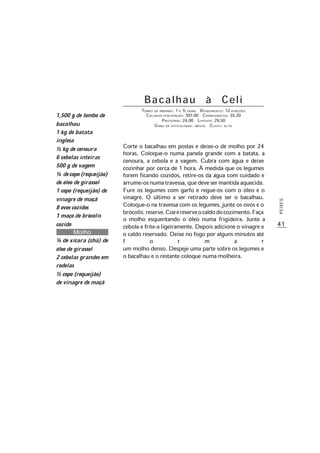 41
PEIXES
B a c a l h a u à C e l i
TEMPO DE PREPARO: 1 E ½ HORA RENDIMENTO: 12 PORÇÕES
CALORIAS POR PORÇÃO: 397,00 CARBOIDRATOS: 35,20
PROTEÍNAS: 24,00 LIPÍDIOS: 29,50
GRAU DE DIFICULDADE: MÉDIO CUSTO: ALTO
Corte o bacalhau em postas e deixe-o de molho por 24
horas. Coloque-o numa panela grande com a batata, a
cenoura, a cebola e a vagem. Cubra com água e deixe
cozinhar por cerca de 1 hora. À medida que os legumes
forem ficando cozidos, retire-os da água com cuidado e
arrume-osnumatravessa,quedevesermantidaaquecida.
Fure os legumes com garfo e regue-os com o óleo e o
vinagre. O último a ser retirado deve ser o bacalhau.
Coloque-o na travessa com os legumes, junte os ovos e o
brócolis;reserve.Coeereserveocaldodocozimento.Faça
o molho esquentando o óleo numa frigideira. Junte a
cebola e frite-a ligeiramente. Depois adicione o vinagre e
o caldo reservado. Deixe no fogo por alguns minutos até
f o r m a r
um molho denso. Despeje uma parte sobre os legumes e
o bacalhau e o restante coloque numa molheira.
1,500 g de lombo de
bacalhau
1 kg de batata
inglesa
½ kg de cenoura
6 cebolas inteiras
500 g de vagem
¼ decopo(requeijão)
de óleo de girassol
1 copo (requeijão) de
vinagre de maçã
8 ovos cozidos
1 maço de brócolis
cozido
Molho
¼ de xícara (chá) de
óleo de girassol
2 cebolas grandes em
rodelas
½ copo (requeijão)
de vinagre de maçã
 