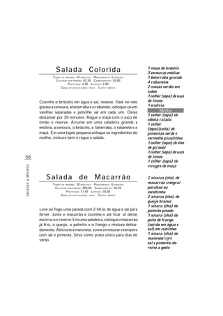 SALADAS&MOLHOS
56
Salada Colorida
TEMPO DE PREPARO: 35 MINUTOS RENDIMENTO: 6 PORÇÕES
CALORIAS POR PORÇÃO: 82,50 CARBOIDRATOS: 20,80
PROTEÍNAS: 4,40 LIPÍDIOS: 2,90
GRAU DE DIFICULDADE: FÁCIL CUSTO: MÉDIO
Cozinhe o brócolis em água e sal; reserve. Rale no ralo
grossoacenoura,abeterrabaeorabanete;coloque-osem
vasilhas separadas e polvilhe sal em cada um. Deixe
descansar por 20 minutos. Regue a maçã com o suco de
limão e reserve. Arrume em uma saladeira grande a
endívia, a cenoura, o brócolis, a beterraba, o rabanete e a
maçã. Emumatigelapequenacoloqueosingredientesdo
molho, misture bem e regue a salada.
1 maço de brócolis
3 cenouras médias
1 beterraba grande
4 rabanetes
2 maçãs verdes em
cubos
1colher(sopa)desuco
de limão
1 endívia
Molho
1 colher (sopa) de
cebola ralada
1 colher
(sopa)(cada) de
pimentão verde e
vermelho picadinhos
1colher(sopa)deóleo
de girassol
1colher(sopa)desuco
de limão
1 colher (sopa) de
vinagre de maçã
2 xícaras (chá) de
macarrão integral
parafuso ou
conchinha
2 xícaras (chá) de
queijo branco
1 xícara (chá) de
palmito picado
1 xícara (chá) de
peito de frango
(cozido em água e
sal) em cubinhos
1 xícara (chá) de
maionese light
sal e pimenta-do-
reino a gosto
Salada de Macarrão
TEMPO DE PREPARO: 30 MINUTOS RENDIMENTO: 6 PORÇÕES
CALORIAS POR PORÇÃO: 403,60 CARBOIDRATOS: 36,70
PROTEÍNAS: 17,40 LIPÍDIOS: 20,80
GRAU DE DIFICULDADE: FÁCIL CUSTO: MÉDIO
Leve ao fogo uma panela com 2 litros de água e sal para
ferver. Junte o macarrão e cozinhe-o até ficar al dente;
escorra-oereserve.Emumasaladeira,coloqueomacarrão
já frio, o queijo, o palmito e o frango e misture delica-
damente.Adicioneamaionese,torneamisturaretempere
com sal e pimenta. Sirva como prato único para dias de
verão.
 