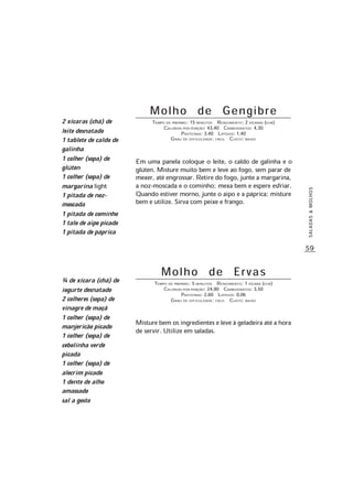 59
SALADAS&MOLHOS
M o l h o d e G e n g i b r e
TEMPO DE PREPARO: 15 MINUTOS RENDIMENTO: 2 XÍCARAS (CHÁ)
CALORIAS POR PORÇÃO: 43,40 CARBOIDRATOS: 4,30
PROTEÍNAS: 3,40 LIPÍDIOS: 1,40
GRAU DE DIFICULDADE: FÁCIL CUSTO: BAIXO
Em uma panela coloque o leite, o caldo de galinha e o
glúten. Misture muito bem e leve ao fogo, sem parar de
mexer, até engrossar. Retire do fogo, junte a margarina,
a noz-moscada e o cominho; mexa bem e espere esfriar.
Quando estiver morno, junte o aipo e a páprica; misture
bem e utilize. Sirva com peixe e frango.
M o l h o d e E r v a s
TEMPO DE PREPARO: 5 MINUTOS RENDIMENTO: 1 XÍCARA (CHÁ)
CALORIAS POR PORÇÃO: 24,90 CARBOIDRATOS: 3,50
PROTEÍNAS: 2,60 LIPÍDIOS: 0,06
GRAU DE DIFICULDADE: FÁCIL CUSTO: BAIXO
Misture bem os ingredientes e leve à geladeira até a hora
de servir. Utilize em saladas.
2 xícaras (chá) de
leite desnatado
1 tablete de caldo de
galinha
1 colher (sopa) de
glúten
1 colher (sopa) de
margarina light
1 pitada de noz-
moscada
1 pitada de cominho
1 talo de aipo picado
1 pitada de páprica
¾ de xícara (chá) de
iogurte desnatado
2 colheres (sopa) de
vinagre de maçã
1 colher (sopa) de
manjericão picado
1 colher (sopa) de
cebolinha verde
picada
1 colher (sopa) de
alecrim picado
1 dente de alho
amassado
sal a gosto
 