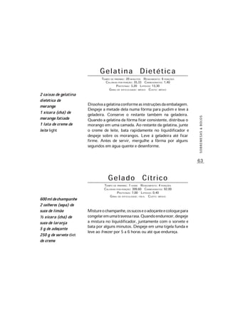 63
SOBREMESAS&BOLOS
Gelatina Dietética
TEMPO DE PREPARO: 20 MINUTOS RENDIMENTO: 6 PORÇÕES
CALORIAS POR PORÇÃO: 35,33 CARBOIDRATOS: 1,40
PROTEÍNAS: 3,20 LIPÍDIOS: 13,30
GRAU DE DIFICULDADE: MÉDIO CUSTO: MÉDIO
Dissolvaagelatinaconformeasinstruçõesdaembalagem.
Despeje a metade dela numa fôrma para pudim e leve à
geladeira. Conserve o restante também na geladeira.
Quando a gelatina da fôrma ficar consistente, distribua o
morango em uma camada. Ao restante da gelatina, junte
o creme de leite, bata rapidamente no liquidificador e
despeje sobre os morangos. Leve à geladeira até ficar
firme. Antes de servir, mergulhe a fôrma por alguns
segundos em água quente e desenforme.
2 caixas de gelatina
dietética de
morango
1 xícara (chá) de
morango fatiado
1 lata de creme de
leite light
G e l a d o C í t r i c o
TEMPO DE PREPARO: 1 HORA RENDIMENTO: 4 PORÇÕES
CALORIAS POR PORÇÃO: 399,60 CARBOIDRATOS: 92,00
PROTEÍNAS: 7,00 LIPÍDIOS: 0,40
GRAU DE DIFICULDADE: FÁCIL CUSTO: MÉDIO
Mistureochampanhe,ossucoseoadoçanteecoloquepara
congelaremumatravessarasa.Quandoendurecer,despeje
a mistura no liquidificador, juntamente com o sorvete e
bata por alguns minutos. Despeje em uma tigela funda e
leve ao freezer por 5 a 6 horas ou até que endureça.
600mldechampanhe
2 colheres (sopa) de
suco de limão
½ xícara (chá) de
suco de laranja
5 g de adoçante
250 g de sorvete diet
de creme
 