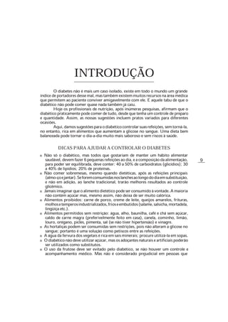 9
INTRODUÇÃO
O diabetes não é mais um caso isolado, existe em todo o mundo um grande
índicedeportadoresdessemal,mastambémexistemmuitosrecursosnaáreamédica
que permitem ao paciente conviver amigavelmente com ele. E aquele tabu de que o
diabético não pode comer quase nada também já caiu.
Hoje os profissionais de nutrição, após inúmeras pesquisas, afirmam que o
diabético praticamente pode comer de tudo, desde que tenha um controle de preparo
e quantidade. Assim, as nossas sugestões incluem pratos variados para diferentes
ocasiões.
Aqui,damossugestõesparaodiabéticocontrolarsuasrefeições,semtorná-la,
no entanto, rica em alimentos que aumentam a glicose no sangue. Uma dieta bem
balanceada pode tornar o dia-a-dia muito mais saboroso e sem riscos à saúde.
DICAS PARA AJUDAR A CONTROLAR O DIABETES
n Não só o diabético, mas todos que gostariam de manter um hábito alimentar
saudável,devemfazer6pequenasrefeiçõesaodia,eacomposiçãodaalimentação,
para poder ser equilibrada, deve conter: 40 a 50% de carboidratos (glicídios); 30
a 40% de lipídios; 20% de proteínas.
n Não comer sobremesas, mesmo quando dietéticas, após as refeições principais
(almo-çoejantar).Seforemconsumidasnoslanchesaolongododiaemsubstituição,
e não em adição, ao lanche tradicional, trarão melhores resultados ao controle
glicêmico.
n Jamaisimaginarqueoalimentodietéticopodeserconsumidoàvontade.Amaioria
não contém açúcar mas, mesmo assim, não deixa de ser muito calórica.
n Alimentos proibidos: carne de porco, creme de leite, queijos amarelos, frituras,
molhosetemperosindustrializados,frioseembutidos(salame,salsicha,mortadela,
lingüiça etc.).
n Alimentos permitidos sem restrição: água, alho, baunilha, café e chá sem açúcar,
caldo de carne magra (preferivelmente feito em casa), canela, cominho, limão,
louro, orégano, picles, pimenta, sal (se não tiver hipertensão) e vinagre.
n As hortaliças podem ser consumidas sem restrições, pois não alteram a glicose no
sangue; portanto é uma solução como petiscos entre as refeições.
n A água da fervura dos vegetais é rica em sais minerais; procure utilizá-la em sopas.
n Odiabéticonãodeveutilizaraçúcar,masosadoçantesnaturaiseartificiaispoderão
ser utilizados como substitutos.
n O uso da frutose deve ser evitado pelo diabético, se não houver um controle e
acompanhamento médico. Mas não é considerado prejudicial em pessoas que
 