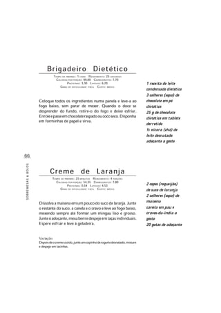 66
SOBREMESAS&BOLOS
Brigadeiro Dietético
TEMPO DE PREPARO: 1 HORA RENDIMENTO: 25 UNIDADES
CALORIAS POR PORÇÃO: 99,00 CARBOIDRATOS: 7,70
PROTEÍNAS: 3,30 LIPÍDIOS: 6,20
GRAU DE DIFICULDADE: FÁCIL CUSTO: MÉDIO
Coloque todos os ingredientes numa panela e leve-a ao
fogo baixo, sem parar de mexer. Quando o doce se
desprender do fundo, retire-o do fogo e deixe esfriar.
Enroleepasseemchocolateraspadooucocoseco.Disponha
em forminhas de papel e sirva.
Creme de Laranja
TEMPO DE PREPARO: 25 MINUTOS RENDIMENTO: 4 PORÇÕES
CALORIAS POR PORÇÃO: 54,35 CARBOIDRATOS: 7,80
PROTEÍNAS: 0,54 LIPÍDIOS: 4,53
GRAU DE DIFICULDADE: FÁCIL CUSTO: MÉDIO
Dissolvaamaisenaemumpoucodosucodelaranja.Junte
o restante do suco, a canela e o cravo e leve ao fogo baixo,
mexendo sempre até formar um mingau liso e grosso.
Junteoadoçante,mexabemedespejeemtaçasindividuais.
Espere esfriar e leve à geladeira.
Variação:
Depoisdeocremecozido,junteumcopinhodeiogurtedesnatado,misture
e despeje em tacinhas.
2 copos (requeijão)
de suco de laranja
2 colheres (sopa) de
maisena
canela em pau e
cravos-da-índia a
gosto
20 gotas de adoçante
1 receita de leite
condensado dietético
3 colheres (sopa) de
chocolate em pó
dietético
25 g de chocolate
dietético em tablete
derretido
½ xícara (chá) de
leite desnatado
adoçante a gosto
 