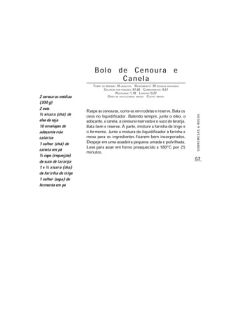 67
SOBREMESAS&BOLOS
Bolo de Cenoura e
Canela
TEMPO DE PREPARO: 45 MINUTOS RENDIMENTO: 20 PEDAÇOS PEQUENOS
CALORIAS POR PORÇÕES: 97,50 CARBOIDRATOS: 9,51
PROTEÍNAS: 1,78 LIPÍDIOS: 0,22
GRAU DE DIFICULDADE: MÉDIO CUSTO: MÉDIO
Raspe as cenouras, corte-as em rodelas e reserve. Bata os
ovos no liquidificador. Batendo sempre, junte o óleo, o
adoçante,acanela,acenourareservadaeosucodelaranja.
Bata bem e reserve. À parte, misture a farinha de trigo e
o fermento. Junte a mistura do liquidificador à farinha e
mexa para os ingredientes ficarem bem incorporados.
Despeje em uma assadeira pequena untada e polvilhada.
Leve para assar em forno preaquecido a 180ºC por 25
minutos.
2 cenouras médias
(300 g)
2 ovos
½ xícara (chá) de
óleo de soja
10 envelopes de
adoçante não
calórico
1 colher (chá) de
canela em pó
½ copo (requeijão)
de suco de laranja
1 e ½ xícara (chá)
de farinha de trigo
1 colher (sopa) de
fermento em pó
 