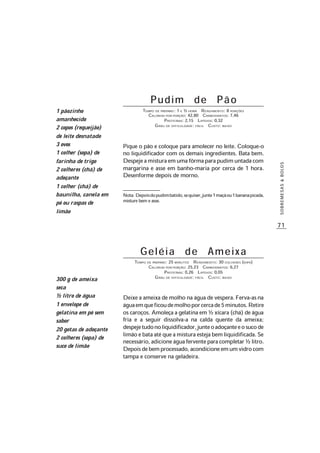 71
SOBREMESAS&BOLOS
Pudim de Pão
TEMPO DE PREPARO: 1 E ½ HORA RENDIMENTO: 8 PORÇÕES
CALORIAS POR PORÇÃO: 42,80 CARBOIDRATOS: 7,46
PROTEÍNAS: 2,15 LIPÍDIOS: 0,32
GRAU DE DIFICULDADE: FÁCIL CUSTO: BAIXO
Pique o pão e coloque para amolecer no leite. Coloque-o
no liquidificador com os demais ingredientes. Bata bem.
Despejeamisturaemumafôrmaparapudimuntadacom
margarina e asse em banho-maria por cerca de 1 hora.
Desenforme depois de morno.
Nota:Depoisdopudimbatido,sequiser,junte1maçãou1bananapicada,
misture bem e asse.
Geléia de Ameixa
TEMPO DE PREPARO: 25 MINUTOS RENDIMENTO: 30 COLHERES (SOPA)
CALORIAS POR PORÇÃO: 25,23 CARBOIDRATOS: 6,27
PROTEÍNAS: 0,26 LIPÍDIOS: 0,05
GRAU DE DIFICULDADE: FÁCIL CUSTO: BAIXO
Deixe a ameixa de molho na água de véspera.Ferva-asna
águaemqueficoudemolhoporcercade5minutos.Retire
os caroços. Amoleça a gelatina em ½ xícara (chá) de água
fria e a seguir dissolva-a na calda quente da ameixa;
despejetudonoliquidificador,junteoadoçanteeosucode
limãoebataatéqueamisturaestejabemliquidificada.Se
necessário,adicioneáguaferventeparacompletar½litro.
Depoisdebemprocessado,acondicioneemumvidrocom
tampa e conserve na geladeira.
300 g de ameixa
seca
½ litro de água
1 envelope de
gelatina em pó sem
sabor
20 gotas de adoçante
2 colheres (sopa) de
suco de limão
1 pãozinho
amanhecido
2 copos (requeijão)
de leite desnatado
3 ovos
1 colher (sopa) de
farinha de trigo
2 colheres (chá) de
adoçante
1 colher (chá) de
baunilha, canela em
pó ou raspas de
limão
 