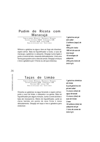 74
SOBREMESAS&BOLOS
Pudim de Ricota com
Maracujá
TEMPO DE PREPARO: 30 MINUTOS RENDIMENTO: 10 PORÇÕES
CALORIAS POR PORÇÃO: 139,20 CARBOIDRATOS: 5,00
PROTEÍNAS: 16,30 LIPÍDIOS: 6,00
GRAU DE DIFICULDADE: FÁCIL CUSTO: MÉDIO
Misture a gelatina na água e leve ao fogo até dissolver;
espere esfriar. Bata no liquidificador a ricota, o suco de
maracujá, a gelatina e o adoçante. Despeje numa tigela e
junteocremedeleite,mexendodelicadamente.Unteuma
fôrmaparapudimcomoóleodecanola.Despejeamistura
e leve à geladeira por 4 horas ou até que endureça.
Taças de Limão
TEMPO DE PREPARO: 30 MINUTOS RENDIMENTO: 10 PORÇÕES
CALORIAS POR PORÇÃO: 24,80 CARBOIDRATOS: 3,60
PROTEÍNAS: 2,60 LIPÍDIOS: 7,60
GRAU DE DIFICULDADE: FÁCIL CUSTO: MÉDIO
Dissolva as gelatinas na água fervendo e espere esfriar;
junte o suco de limão, o adoçante e as gemas. Bata no
liquidificadorporalgunsminutos.Junteocremedeleitee
bata até incorporá-lo. Retire do liquidificador, junte as
claras batidas em ponto de neve firme e mexa
delicadamente. Despeje em taças e leve à geladeira para
endurecer.
1 gelatina em pó
sem sabor
3 colheres (sopa) de
água
450 g de ricota
180 ml de suco de
maracujá
10 envelopes de
adoçante
250 g de creme de
leite light
1 gelatina dietética
de limão
6 g de gelatina em
pó sem sabor
½ xícara (chá) de
água fervendo
½ xícara (chá) de
suco de limão
3 ovos
10 colheres (chá) de
adoçante em pó
1 lata de creme de
leite light
 