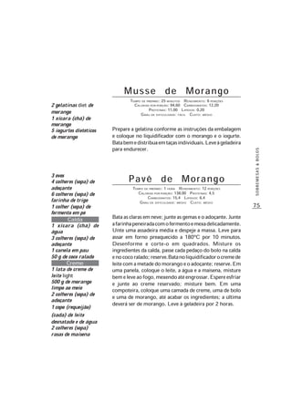 75
SOBREMESAS&BOLOS
Musse de Morango
TEMPO DE PREPARO: 25 MINUTOS RENDIMENTO: 6 PORÇÕES
CALORIAS POR PORÇÃO: 94,60 CARBOIDRATOS: 12,20
PROTEÍNAS: 11,00 LIPÍDIOS: 0,20
GRAU DE DIFICULDADE: FÁCIL CUSTO: MÉDIO
Prepare a gelatina conforme as instruções da embalagem
e coloque no liquidificador com o morango e o iogurte.
Batabemedistribuaemtaçasindividuais.Leveàgeladeira
para endurecer.
2 gelatinas diet de
morango
1 xícara (chá) de
morango
5 iogurtes dietéticos
de morango
P a v ê d e M o r a n g o
TEMPO DE PREPARO: 1 HORA RENDIMENTO: 12 PORÇÕES
CALORIAS POR PORÇÃO: 138,00 PROTEÍNAS: 4,5
CARBOIDRATOS: 15,4 LIPÍDIOS: 6,4
GRAU DE DIFICULDADE: MÉDIO CUSTO: MÉDIO
Bataasclarasemneve;junteasgemaseoadoçante.Junte
afarinhapeneiradacomofermentoemexadelicadamente.
Unte uma assadeira média e despeje a massa. Leve para
assar em forno preaquecido a 180ºC por 10 minutos.
Desenforme e corte-o em quadrados. Misture os
ingredientes da calda, passe cada pedaço do bolo na calda
enococoralado;reserve.Batanoliquidificadorocremede
leitecomametadedomorangoeoadoçante;reserve.Em
uma panela, coloque o leite, a água e a maisena, misture
bemeleveaofogo,mexendoatéengrossar.Espereesfriar
e junte ao creme reservado; misture bem. Em uma
compoteira, coloque uma camada de creme, uma de bolo
e uma de morango, até acabar os ingredientes; a última
deverá ser de morango. Leve à geladeira por 2 horas.
3 ovos
4 colheres (sopa) de
adoçante
6 colheres (sopa) de
farinha de trigo
1 colher (sopa) de
fermento em pó
Calda
1 xícara (chá) de
água
3 colheres (sopa) de
adoçante
1 canela em pau
50 g de coco ralado
Creme
1 lata de creme de
leite light
500 g de morango
limpo ao meio
2 colheres (sopa) de
adoçante
1 copo (requeijão)
(cada) de leite
desnatado e de água
2 colheres (sopa)
rasas de maisena
 