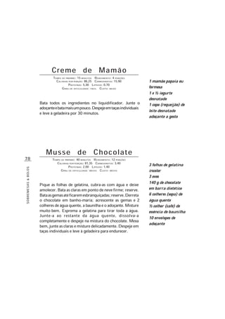 78
SOBREMESAS&BOLOS
Creme de Mamão
TEMPO DE PREPARO: 15 MINUTOS RENDIMENTO: 4 PORÇÕES
CALORIAS POR PORÇÃO: 86,25 CARBOIDRATOS: 15,90
PROTEÍNAS: 5,30 LIPÍDIOS: 0,70
GRAU DE DIFICULDADE: FÁCIL CUSTO: BAIXO
Bata todos os ingredientes no liquidificador. Junte o
adoçanteebatamaisumpouco.Despejeemtaçasindividuais
e leve à geladeira por 30 minutos.
Musse de Chocolate
TEMPO DE PREPARO: 40 MINUTOS RENDIMENTO: 12 PORÇÕES
CALORIAS POR PORÇÃO: 81,35 CARBOIDRATOS: 3,40
PROTEÍNAS: 2,00 LIPÍDIOS: 1,40
GRAU DE DIFICULDADE: MÉDIO CUSTO: MÉDIO
Pique as folhas de gelatina, cubra-as com água e deixe
amolecer. Bata as claras em ponto de neve firme; reserve.
Bataasgemasatéficaremesbranquiçadas;reserve.Derreta
o chocolate em banho-maria; acrescente as gemas e 2
colheres de água quente, a baunilha e o adoçante. Misture
muito bem. Esprema a gelatina para tirar toda a água.
Junte-a ao restante da água quente, dissolva-a
completamente e despeje na mistura do chocolate. Mexa
bem,junteasclarasemisturedelicadamente.Despejeem
taças individuais e leve à geladeira para endurecer.
3 folhas de gelatina
incolor
3 ovos
140 g de chocolate
em barra dietético
6 colheres (sopa) de
água quente
½ colher (café) de
essência de baunilha
10 envelopes de
adoçante
1 mamão papaia ou
formosa
1 e ½ iogurte
desnatado
1 copo (requeijão) de
leite desnatado
adoçante a gosto
 