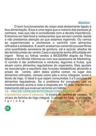 O bom funcionamento do corpo está diretamente ligado à
boa alimentação. Essa é uma regra que a maioria das pessoas já
conhece, mas que não é considerada com a devida importância.
Entramos em fast-food e restaurantes que servem comida rápida
e não prestamos atenção ao que estamos ingerindo. Ou vamos
ao supermercado e enchemos o carrinho com alimentos
refinados e enlatados. E assim acabamos comendo poucas fibras
uma quantidade excessiva de gordura, sal e açúcar, aliados da
tão temida prisão de ventre.Caso o paciente tenha dificuldade em
ingerir fibras ou folhas verdes a BIODERM dispõe da Fibra
Master e do Minital informe-se com sua assessora de Marketing.
O correto é dar preferência a verduras, legumes e frutas, que
atuam como alimentos reguladores do organismo. Eles ajudam
na manutenção e equilíbrio das funções metabólicas aliviando a
prisão de ventre, além deles prefira comer, no lugar dos
alimentos refinados, cereais como pão e arroz integrais, aveia e
farelo de trigo. O ideal é que sejam consumidas 3 a 5 porções de
alimentos reguladores. Se o problema for congênito, use os
medicamentos acima e note a resposta em 10 dias; mantenha o
tratamento até que evacuar se torne um hábito.
12 - PÃO DE CEREAIS INTEGRAIS COM LINHAÇA
Ingredientes para 6 pessoas: ½ xícara de farinha de centeio, ½
xícara de farinha de trigo integral, ½ xícara de fubá, ½ xícara de
f a r i n h a                     d e                  a r r o z ,

10
 