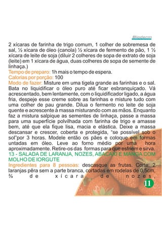 2 xícaras de farinha de trigo comum, 1 colher de sobremesa de
sal, ½ xícara de óleo (canola) ½ xícara de fermento de pão, 1 ½
xícara de leite de soja (diluir 2 colheres de sopa de extrato de soja
(leite) em 1 xícara de água, duas colheres de sopa de semente de
linhaça.)
Tempo de preparo: 1h mais o tempo de espera.
Calorias por porção: 100
Modo de fazer: Misture em uma tigela grande as farinhas e o sal.
Bata no liquidificar o óleo puro até ficar esbranquiçado. Vá
acrescentado, bem lentamente, com o liquidificador ligado, a água
fria, despeje esse creme sobre as farinhas e misture tudo com
uma colher de pau grande. Dilua o fermento no leite de soja
quente e acrescente à massa misturando com as mãos. Enquanto
faz a mistura salpique as sementes de linhaça, passe a massa
para uma superfície polvilhada com farinha de trigo e amasse
bem, até que ela fique lisa, macia e elástica. Deixe a massa
descansar e crescer, coberta e protegida, “se possível sob o
sol”por 3 horas. Modele então os pães e coloque em formas
untadas em óleo. Leve ao forno médio por uma                    hora
aproximadamente. Retire-os das formas para que esfriem e sirva.
13 - SALADA DE LARANJA, NOZES, ABACAXI E MANGA COM
MOLHO DE IORGUTE
Ingredientes para 8 pessoas: descasque as frutas. Corte: 2
laranjas pêra sem a parte branca, cortadas em rodelas de 0,5cm,
¾         d e         x í c a r a           d e        n o z e s ,
                                                               11
 