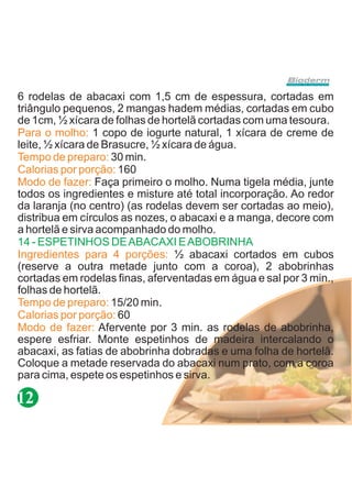 6 rodelas de abacaxi com 1,5 cm de espessura, cortadas em
triângulo pequenos, 2 mangas hadem médias, cortadas em cubo
de 1cm, ½ xícara de folhas de hortelã cortadas com uma tesoura.
Para o molho: 1 copo de iogurte natural, 1 xícara de creme de
leite, ½ xícara de Brasucre, ½ xícara de água.
Tempo de preparo: 30 min.
Calorias por porção: 160
Modo de fazer: Faça primeiro o molho. Numa tigela média, junte
todos os ingredientes e misture até total incorporação. Ao redor
da laranja (no centro) (as rodelas devem ser cortadas ao meio),
distribua em círculos as nozes, o abacaxi e a manga, decore com
a hortelã e sirva acompanhado do molho.
14 - ESPETINHOS DE ABACAXI E ABOBRINHA
Ingredientes para 4 porções: ½ abacaxi cortados em cubos
(reserve a outra metade junto com a coroa), 2 abobrinhas
cortadas em rodelas finas, aferventadas em água e sal por 3 min.,
folhas de hortelã.
Tempo de preparo: 15/20 min.
Calorias por porção: 60
Modo de fazer: Afervente por 3 min. as rodelas de abobrinha,
espere esfriar. Monte espetinhos de madeira intercalando o
abacaxi, as fatias de abobrinha dobradas e uma folha de hortelã.
Coloque a metade reservada do abacaxi num prato, com a coroa
para cima, espete os espetinhos e sirva.

12
 
