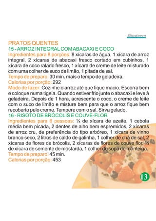 PRATOS QUENTES
15 - ARROZ INTEGRAL COM ABACAXI E COCO
Ingredientes para 8 porções: 8 xícaras de água, 1 xícara de arroz
integral, 2 xícaras de abacaxi fresco cortado em cubinhos, 1
xícara de coco ralado fresco, 1 xícara de creme de leite misturado
com uma colher de suco de limão, 1 pitada de sal.
Tempo de preparo: 30 min. mais o tempo de geladeira.
Calorias por porção: 292
Modo de fazer: Cozinhe o arroz até que fique macio. Escorra bem
e coloque numa tigela. Quando estiver frio junte o abacaxi e leve à
geladeira. Depois de 1 hora, acrescente o coco, o creme de leite
com o suco de limão e misture bem para que o arroz fique bem
recoberto pelo creme. Tempere com o sal. Sirva gelado.
16 - RISOTO DE BRÓCOLIS E COUVE-FLOR
Ingredientes para 6 pessoas: ¼ de xícara de azeite, 1 cebola
média bem picada, 2 dentes de alho bem espremidos, 2 xícaras
de arroz cru, de preferência do tipo arbóreo, 1 xícara de vinho
branco seco, 2 litros de caldo de galinha, 1 colher de chá de sal, 2
xícaras de flores de brócolis, 2 xícaras de flores de couve flor, ¼
de xícara de semente de mostarda, 1 colher de sopa de manteiga.
Tempo de preparo: 45 min.
Calorias por porção: 453


                                                               13
 