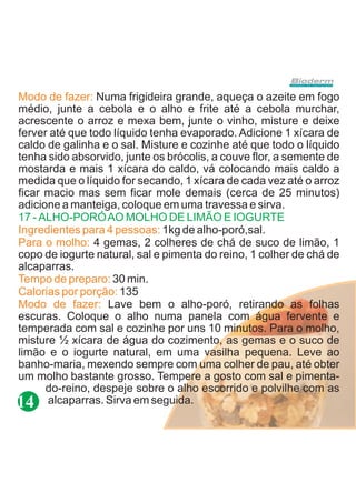 Modo de fazer: Numa frigideira grande, aqueça o azeite em fogo
médio, junte a cebola e o alho e frite até a cebola murchar,
acrescente o arroz e mexa bem, junte o vinho, misture e deixe
ferver até que todo líquido tenha evaporado. Adicione 1 xícara de
caldo de galinha e o sal. Misture e cozinhe até que todo o líquido
tenha sido absorvido, junte os brócolis, a couve flor, a semente de
mostarda e mais 1 xícara do caldo, vá colocando mais caldo a
medida que o líquido for secando, 1 xícara de cada vez até o arroz
ficar macio mas sem ficar mole demais (cerca de 25 minutos)
adicione a manteiga, coloque em uma travessa e sirva.
17 - ALHO-PORÓ AO MOLHO DE LIMÃO E IOGURTE
Ingredientes para 4 pessoas: 1kg de alho-poró,sal.
Para o molho: 4 gemas, 2 colheres de chá de suco de limão, 1
copo de iogurte natural, sal e pimenta do reino, 1 colher de chá de
alcaparras.
Tempo de preparo: 30 min.
Calorias por porção: 135
Modo de fazer: Lave bem o alho-poró, retirando as folhas
escuras. Coloque o alho numa panela com água fervente e
temperada com sal e cozinhe por uns 10 minutos. Para o molho,
misture ½ xícara de água do cozimento, as gemas e o suco de
limão e o iogurte natural, em uma vasilha pequena. Leve ao
banho-maria, mexendo sempre com uma colher de pau, até obter
um molho bastante grosso. Tempere a gosto com sal e pimenta-
      do-reino, despeje sobre o alho escorrido e polvilhe com as
14 alcaparras. Sirva em seguida.
 