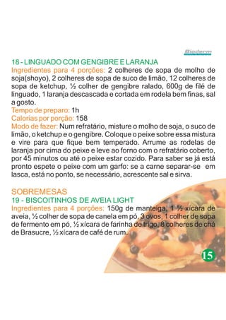 18 - LINGUADO COM GENGIBRE E LARANJA
Ingredientes para 4 porções: 2 colheres de sopa de molho de
soja(shoyo), 2 colheres de sopa de suco de limão, 12 colheres de
sopa de ketchup, ½ colher de gengibre ralado, 600g de filé de
linguado, 1 laranja descascada e cortada em rodela bem finas, sal
a gosto.
Tempo de preparo: 1h
Calorias por porção: 158
Modo de fazer: Num refratário, misture o molho de soja, o suco de
limão, o ketchup e o gengibre. Coloque o peixe sobre essa mistura
e vire para que fique bem temperado. Arrume as rodelas de
laranja por cima do peixe e leve ao forno com o refratário coberto,
por 45 minutos ou até o peixe estar cozido. Para saber se já está
pronto espete o peixe com um garfo: se a carne separar-se em
lasca, está no ponto, se necessário, acrescente sal e sirva.

SOBREMESAS
19 - BISCOITINHOS DE AVEIA LIGHT
Ingredientes para 4 porções: 150g de manteiga, 1 ½ xícara de
aveia, ½ colher de sopa de canela em pó, 3 ovos, 1 colher de sopa
de fermento em pó, ½ xícara de farinha de trigo, 8 colheres de chá
de Brasucre, ½ xícara de café de rum.


                                                              15
 