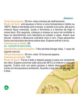 Tempo de preparo: 30 min. mais o tempo de resfriamento.
Modo de fazer: pré-aqueça o forno a uma temperatura média ou
180ºC. Bata a manteiga com a aveia, a canela e os ovos, até que a
mistura fique cremosa. Junte o fermento e a farinha de trigo e
mexa bem. Em seguida, coloque a massa no saco de confeitar e
faça os biscoitinhos num tabuleiro já untado e asse. Assim que
dourar, misture o Brasucre culinário com o rum. Faça pequenos
furos nos biscoitos derrame sobre eles. Espere esfriar e sirva.
Calorias por unidade: 35
20 - IOGURTE NATURAL
Ingredientes para 6 porções: 1 litro de leite (longa vida), 1 copo de
iogurte natural.
Tempo de preparo: 30 min. mais 12 horas de espera.
Calorias por porção: 110
Modo de fazer: Ferva o leite e depois passe-o para um recipiente
de vidro. Espere amornar (até cerca de 36ºC) e misture o copo de
iogurte. Cubra com um pano grosso e deixe descansar por 12
horas em temperatura ambiente. Guarde o iogurte caseiro por até
5 dias.




16
 