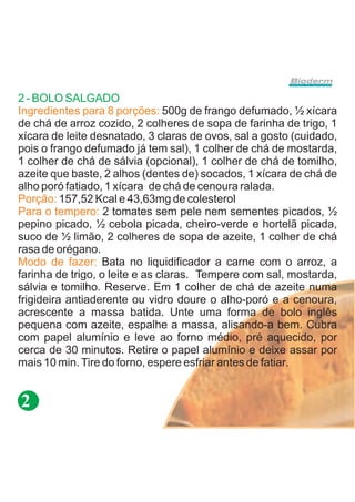 2 - BOLO SALGADO
Ingredientes para 8 porções: 500g de frango defumado, ½ xícara
de chá de arroz cozido, 2 colheres de sopa de farinha de trigo, 1
xícara de leite desnatado, 3 claras de ovos, sal a gosto (cuidado,
pois o frango defumado já tem sal), 1 colher de chá de mostarda,
1 colher de chá de sálvia (opcional), 1 colher de chá de tomilho,
azeite que baste, 2 alhos (dentes de) socados, 1 xícara de chá de
alho poró fatiado, 1 xícara de chá de cenoura ralada.
Porção: 157,52 Kcal e 43,63mg de colesterol
Para o tempero: 2 tomates sem pele nem sementes picados, ½
pepino picado, ½ cebola picada, cheiro-verde e hortelã picada,
suco de ½ limão, 2 colheres de sopa de azeite, 1 colher de chá
rasa de orégano.
Modo de fazer: Bata no liquidificador a carne com o arroz, a
farinha de trigo, o leite e as claras. Tempere com sal, mostarda,
sálvia e tomilho. Reserve. Em 1 colher de chá de azeite numa
frigideira antiaderente ou vidro doure o alho-poró e a cenoura,
acrescente a massa batida. Unte uma forma de bolo inglês
pequena com azeite, espalhe a massa, alisando-a bem. Cubra
com papel alumínio e leve ao forno médio, pré aquecido, por
cerca de 30 minutos. Retire o papel alumínio e deixe assar por
mais 10 min. Tire do forno, espere esfriar antes de fatiar.


2
 