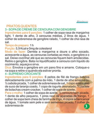 PRATOS QUENTES
3 - SOPA DE CREME DE CENOURA COM GENGIBRE
Ingredientes para 6 porções: 1 colher de sopa rasa de margarina
light, 1 dente de alho, 3 cenouras médias, 2 litros de água, 1
colher de sobremesa de gengibre ralado, 1 colher de chá rasa de
sal.
Tempo de preparo: 1 h
Porção: 5,9 Kcal e 0mg de colesterol
Modo de fazer: Derreta a margarina e doure o alho socado,
acrescente a água, as cenouras cortadas ao meio, o gengibre e o
sal. Deixe cozinhar até que as cenouras fiquem bem amolecidas.
Retire o gengibre. Bata no liquidificador a cenoura com líquido do
cozimento, aqueça e sirva.
Dica: Envolva o gengibre em um pano fino e amarre. Coloque-o
na sopa e retire-o quando ela estiver pronta.
4 - SUPREMO CROCANTE
Ingredientes para 6 porções: 6 peitos de filé de frango batidos
delicadamente com a palma da mão, 1 dente de alho amassado,
½ cebola picada, 1 colher de sobremesa de sal, 1 copo americano
de suco de laranja coado, 1 copo de iogurte desnatado, ½ pacote
de bolachas cream-cracker, 1 colher de sopa de azeite.
Para o molho: 1 colher de sopa de azeite, ½ cenoura bem picada,
1 dente de alho pequeno, 1 pires raso de aparadas de frango, 1
colher de sopa bem cheia de farinha de trigo, 4 copos americanos
de água, 1 tomate sem pele e sem sementes picado, 1 colher de
sobremesa de
                                                              3
 