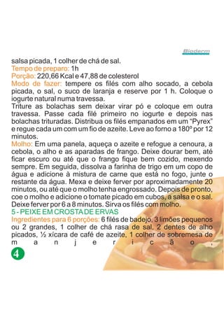 salsa picada, 1 colher de chá de sal.
Tempo de preparo: 1h
Porção: 220,66 Kcal e 47,88 de colesterol
Modo de fazer: tempere os filés com alho socado, a cebola
picada, o sal, o suco de laranja e reserve por 1 h. Coloque o
iogurte natural numa travessa.
Triture as bolachas sem deixar virar pó e coloque em outra
travessa. Passe cada filé primeiro no iogurte e depois nas
bolachas trituradas. Distribua os filés empanados em um “Pyrex”
e regue cada um com um fio de azeite. Leve ao forno a 180º por 12
minutos.
Molho: Em uma panela, aqueça o azeite e refogue a cenoura, a
cebola, o alho e as aparadas de frango. Deixe dourar bem, até
ficar escuro ou até que o frango fique bem cozido, mexendo
sempre. Em seguida, dissolva a farinha de trigo em um copo de
água e adicione à mistura de carne que está no fogo, junte o
restante da água. Mexa e deixe ferver por aproximadamente 20
minutos, ou até que o molho tenha engrossado. Depois de pronto,
coe o molho e adicione o tomate picado em cubos, a salsa e o sal.
Deixe ferver por 6 a 8 minutos. Sirva os filés com molho.
5 - PEIXE EM CROSTA DE ERVAS
Ingredientes para 6 porções: 6 filés de badejo, 3 limões pequenos
ou 2 grandes, 1 colher de chá rasa de sal, 2 dentes de alho
picados, ½ xícara de café de azeite, 1 colher de sobremesa de
m       a     n       j    e       r     i      c    ã     o    ,
4
 