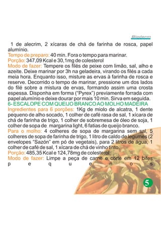1 de alecrim, 2 xícaras de chá de farinha de rosca, papel
alumínio.
Tempo de preparo: 40 min. Fora o tempo para marinar.
Porção: 347,09 Kcal e 30,1mg de colesterol
Modo de fazer: Tempere os filés de peixe com limão, sal, alho e
azeite. Deixe marinar por 3h na geladeira, virando os filés a cada
meia hora. Enquanto isso, misture as ervas à farinha de rosca e
reserve. Decorrido o tempo de marinar, pressione um dos lados
do filé sobre a mistura de ervas, formando assim uma crosta
espessa. Disponha em forma (“Pyrex”) previamente forrada com
papel alumínio e deixe dourar por mais 10 min. Sirva em seguida.
6- ESCALOPE COM QUEIJO BRANCO AO MOLHO MADEIRA
Ingredientes para 6 porções: 1Kg de miolo de alcatra, 1 dente
pequeno de alho socado, 1 colher de café rasa de sal, 1 xícara de
chá de farinha de trigo, 1 colher de sobremesa de óleo de soja, 1
colher de sopa de margarina light, 6 fatias de queijo branco.
Para o molho: 4 colheres de sopa de margarina sem sal, 5
colheres de sopa de farinha de trigo, 1 litro de caldo de legumes (2
envelopes “Sazón” em pó de vegetais), para 2 litros de água, 1
colher de café de sal, 1 xícara de chá de vinho tinto.
Porção: 485,35 Kcal e 124,78mg de colesterol
Modo de fazer: Limpe a peça de carne e corte em 12 bifes
p        e         q         u         e          n        o       s


                                                                5
 