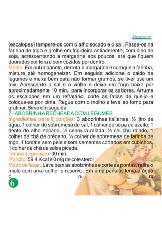 (escalopes) tempere-os com o alho socado e o sal. Passe-os na
farinha de trigo e grelhe em frigideira antiaderente, com óleo de
soja, acrescentando a margarina aos poucos, até que fiquem
dourados por fora e bem cozidos por dentro.
Molho: Em outra panela, derreta a margarina e coloque a farinha,
misture até homogeneizar. Em seguida adicione o caldo de
legumes e mexa bem para não formar grumos, se tiver use um
mix. Acrescente o sal e o vinho e deixe em fogo baixo por
aproximadamente 10 min., para incorporar os sabores. Arrume
os escalopes em um refratário, corte as fatias de queijo e
coloque-as por cima. Regue com o molho e leve ao forno para
gratinar. Sirva em seguida.
7 - ABOBRINHA RECHEADA COM LEGUMES
Ingredientes para 6 porções: 3 abobrinhas italianas, ½ litro de
água, 1 colher de sobremesa de sal, 1 colher de sopa de azeite, 1
dente de alho socado, ½ cenoura ralada, ½ chuchu ralado, 1
colher de chá de orégano, ½ colher de sobremesa de farinha de
trigo, 1 tomate sem pele e sem sementes cortados em cubinhos,
1 colher de chá de salsa picada.
Tempo de preparo: 30 min.
 Porção: 59,4 Kcal e 0 mg de colesterol
Modo de fazer: Lave bem as abobrinhas e corte as pontas, retire o
miolo com uma colher e reserve. Em uma panela, ferva a água
c                                o                              m
6
 