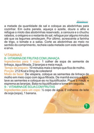 a metade da quantidade de sal e coloque as abobrinhas para
cozinhar. Em outra panela, aqueça o azeite, doure o alho e
refogue o miolo das abobrinhas reservado, a cenoura e o chuchu
ralados, o orégano e o restante do sal, refogue por alguns minutos
até que os legumes amoleçam. Por último, acrescente a farinha
de trigo, o tomate e a salsa. Corte as abobrinhas ao meio no
sentido do comprimento, recheie cada metade com este refogado
e sirva.

VITAMINAS
8 - VITAMINA DE FRUTAS COM LINHAÇA
Ingredientes para 1 copo: 1 colher de sopa de semente de
linhaça, água filtrada, 2 laranjas e meia maçã.
Tempo de preparo: 10 minutos mais o tempo que fica de molho.
Porção: 212 Kcal e 0mg de colesterol
Modo de fazer: De véspera, coloque as sementes de linhaça de
molho em meio copo com água filtrada. De manhã escora a água,
lave as sementes e coloque-as no liquidificador. Pique a maçã e
esprema as laranjas. Bata no liquidificador e tome em seguida..
9 - VITAMINA DE SOJA COM FRUTAS
Ingredientes para um copo: ½ copo de água, 2 colheres de leite
de soja (sopa), 1 banana.



                                                              7
 