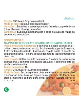 Porção: 130 Kcal e 0mg de colesterol
Modo de fazer: Bata tudo no liquidificador.
Variação 1: Substitua a banana por outra fruta de sua preferência
(pêra, abacaxi, pêssego, mamão).
Variação 2: Substitua a banana por 1 copo de suco de frutas de
preferência sem açúcar.

SOBREMESAS
10 - PAVÊ DE CHOCOLATE COM CALDA DE BAUNILHA DIET
Ingredientes para 6 porções: 3 colheres de sopa de maisena, 1
colher de sopa de cacau em pó, 3 colheres de sopa de Brasucre,
1 litro de leite desnatado, 1 xícara de chá de ricota, 1 pacote de
bolacha maisena, 1 xícara de leite desnatado (para umedecer a
bolacha).
Para a calda: 600ml de leite desnatado, 1 colher de sobremesa
de maisena, 3 colheres de sopa de Brasucre, 1 colher de café de
essência de baunilha.
Tempo de preparo: 1h
Porção: 245,7Kcal e 15,9mg de colesterol
Modo de fazer: Em uma panela, dilua a maisena, o cacau em pó e
o açúcar no leite. Leve ao fogo e deixe cozinhar até formar um
creme, mexendo sempre para evitar grumos. Espere esfriar e
b a t a                                                        n o


8
 