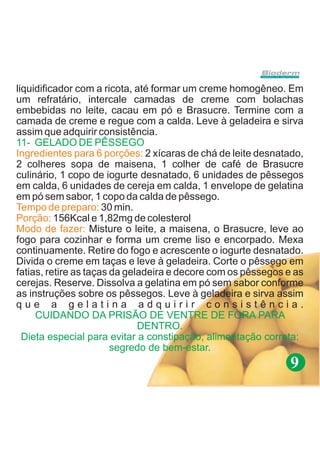 liquidificador com a ricota, até formar um creme homogêneo. Em
um refratário, intercale camadas de creme com bolachas
embebidas no leite, cacau em pó e Brasucre. Termine com a
camada de creme e regue com a calda. Leve à geladeira e sirva
assim que adquirir consistência.
11- GELADO DE PÊSSEGO
Ingredientes para 6 porções: 2 xícaras de chá de leite desnatado,
2 colheres sopa de maisena, 1 colher de café de Brasucre
culinário, 1 copo de iogurte desnatado, 6 unidades de pêssegos
em calda, 6 unidades de cereja em calda, 1 envelope de gelatina
em pó sem sabor, 1 copo da calda de pêssego.
Tempo de preparo: 30 min.
Porção: 156Kcal e 1,82mg de colesterol
Modo de fazer: Misture o leite, a maisena, o Brasucre, leve ao
fogo para cozinhar e forma um creme liso e encorpado. Mexa
continuamente. Retire do fogo e acrescente o iogurte desnatado.
Divida o creme em taças e leve à geladeira. Corte o pêssego em
fatias, retire as taças da geladeira e decore com os pêssegos e as
cerejas. Reserve. Dissolva a gelatina em pó sem sabor conforme
as instruções sobre os pêssegos. Leve à geladeira e sirva assim
que a gelatina adquirir consistência.
     CUIDANDO DA PRISÃO DE VENTRE DE FORA PARA
                              DENTRO.
  Dieta especial para evitar a constipação, alimentação correta:
                        segredo de bem-estar.
                                                              9
 