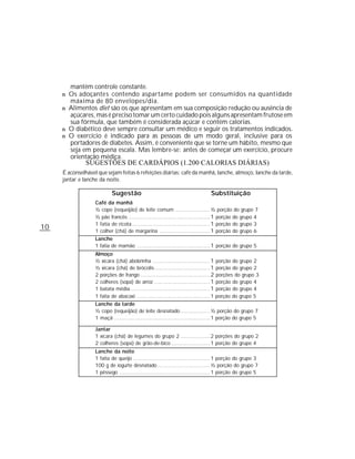 mantêm controle constante.
     n Os adoçante s contendo aspartame podem ser consumidos na quantidade
        máxima de 80 envelopes/dia.
     n Alimentos diet são os que apresentam em sua composição redução ou ausência de
       açúcares, mas é preciso tomar um certo cuidado pois alguns apresentam frutose em
       sua fórmula, que também é considerada açúcar e contém calorias.
     n O diabético deve sempre consultar um médico e seguir os tratamentos indicados.
     n O exercício é indicado para as pessoas de um modo geral, inclusive para os
       portadores de diabetes. Assim, é conveniente que se torne um hábito, mesmo que
       seja em pequena escala. Mas lembre-se: antes de começar um exercício, procure
       orientação médica.
               SUGESTÕES DE CARDÁPIOS (1.200 CALORIAS DIÁRIAS)
     É aconselhável que sejam feitas 6 refeições diárias: café da manhã, lanche, almoço, lanche da tarde,
     jantar e lanche da noite.

                           Sugestão                                          Substituição
                   Café da manhã
                   ½ copo (requeijão) de leite comum .................... ½ porção do grupo 7
                   ½ pão francês ............................................... 1 porção do grupo 4
                   1 fatia de ricota............................................. 1 porção do grupo 3
10                 1 colher (chá) de margarina ............................. 1 porção do grupo 6
                   Lanche
                   1 fatia de mamão .......................................... 1 porção do grupo 5
                   Almoço
                   ½ xícara (chá) abobrinha ................................. 1 porção do grupo 2
                   ½ xícara (chá) de brócolis................................ 1 porção do grupo 2
                   2 porções de frango ........................................ 2 porções do grupo 3
                   2 colheres (sopa) de arroz ................................ 1 porção do grupo 4
                   1 batata média.............................................. 1 porção do grupo 4
                   1 fatia de abacaxi .......................................... 1 porção do grupo 5
                   Lanche da tarde
                   ½ copo (requeijão) de leite desnatado ................. ½ porção do grupo 7
                   1 maçã ....................................................... 1 porção do grupo 5

                   Jantar
                   1 xícara (chá) de legumes do grupo 2 ................. 2 porções do grupo 2
                   2 colheres (sopa) de grão-de-bico ...................... 1 porção do grupo 4
                   Lanche da noite
                   1 fatia de queijo ............................................ 1 porção do grupo 3
                   100 g de iogurte desnatado .............................. ½ porção do grupo 7
                   1 pêssego .................................................... 1 porção do grupo 5
 