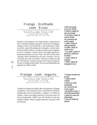Frango Grelhado
                   com Ervas                                          4 filés de frango
                                                                      (cerca de 750 g)
               TEMPO DE PREPARO : 1 E ½ HORA R ENDIMENTO: 4 PORÇÕES   2 colheres (sopa) de
                 CALORIAS POR PORÇÃO: 468,10 CARBOIDRATOS: 1,50
                         P ROTEÍNAS: 37,90 LIPÍDIOS: 34,50
                                                                      óleo de girassol
                    G RAU DE DIFICULDADE: FÁCIL CUSTO: MÉDIO          ¼ de xícara (chá) de
                                                                      suco de limão
                                                                      sal e pimenta-do-
       Prepare a churrasqueira com fogo médio. Limpe bem os           reino a gosto
       filés, retirando qualquer gordura. Num pirex retangular,       1 colher (chá) de
       coloque o óleo, o suco de limão, o sal e a pimenta, o alho,    alho picadinho
       o coentro, a pimenta calabresa e o orégano; misture bem.       ½ colher (chá) de
       Arrume os filés no pirex, virando-os várias vezes e regando-   coentro seco
       os com o tempero. Cubra o pirex com papel-alumínio e
                                                                      1
                                                                       /8 de colher (chá) de
       deixe descansar por cerca de 1 hora. Arrume os filés sobre     pimenta calabresa
                                                                      em flocos
       a grelha e deixe cozinhar por cerca de 3 minutos. Vire-os
                                                                      1 colher (chá) de
       e cozinhe por mais 3 minutos. Continue virando os filés
                                                                      orégano
       por 10 minutos; transfira-os para uma travessa e pincele-
16                                                                    1 colher (sopa) de
       os com a margarina derretida. Sirva-os acompanhados de
                                                                      margarina light
       legumes ou milho cozido.
AVES




           Frango com Iogurte                                         1 frango cortado nas
                                                                      juntas
               TEMPO DE PREPARO : 1 E ½ HORA R ENDIMENTO: 5 PORÇÕES
                CALORIAS POR PORÇÃO: 417,20 CARBOIDRATOS: 11,50       1 cebola média
                         P ROTEÍNAS: 53,20 LIPÍDIOS: 17,60            ralada
                    G RAU DE DIFICULDADE: FÁCIL CUSTO: MÉDIO
                                                                      2 dentes de alho
                                                                      amassados
                                                                      sal e pimenta-do-
       Tempere o frango com cebola, alho, sal e pimenta. Coloque      reino a gosto
       os pedaços, um ao lado do outro, numa fôrma refratária.        1 pimentão verde e 1
       Espalhe por cima os pimentões, o iogurte e o molho de          vermelho picadinhos
       tomate. Cubra com papel-alumínio e leve para assar em          2 iogurtes naturais
       forno preaquecido a 200°C por 20 minutos ou até que            desnatados
       estejam assados. Retire o papel-alumínio e asse por mais       1 lata de molho de
       20 minutos.                                                    tomate
 