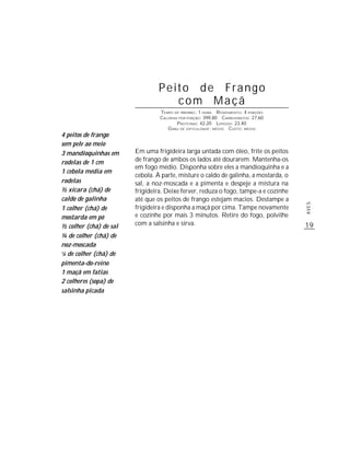 Peito de Frango
                                    com Maçã
                                  TEMPO DE PREPARO : 1 HORA R ENDIMENTO: 4 PORÇÕES
                                  CALORIAS POR PORÇÃO: 399,80 CARBOIDRATOS: 27,60
                                          P ROTEÍNAS: 42,20 LIPÍDIOS: 23,40
                                     G RAU DE DIFICULDADE: MÉDIO CUSTO: MÉDIO
4 peitos de frango
sem pele ao meio
3 mandioquinhas em       Em uma frigideira larga untada com óleo, frite os peitos
rodelas de 1 cm          de frango de ambos os lados até dourarem. Mantenha-os
                         em fogo médio. Disponha sobre eles a mandioquinha e a
1 cebola média em
                         cebola. À parte, misture o caldo de galinha, a mostarda, o
rodelas                  sal, a noz-moscada e a pimenta e despeje a mistura na
½ xícara (chá) de        frigideira. Deixe ferver, reduza o fogo, tampe-a e cozinhe
caldo de galinha         até que os peitos de frango estejam macios. Destampe a




                                                                                      AVES
1 colher (chá) de        frigideira e disponha a maçã por cima. Tampe novamente
mostarda em pó           e cozinhe por mais 3 minutos. Retire do fogo, polvilhe
½ colher (chá) de sal    com a salsinha e sirva.                                      19
¼ de colher (chá) de
noz-moscada
1/8 de colher (chá) de


pimenta-do-reino
1 maçã em fatias
2 colheres (sopa) de
salsinha picada
 