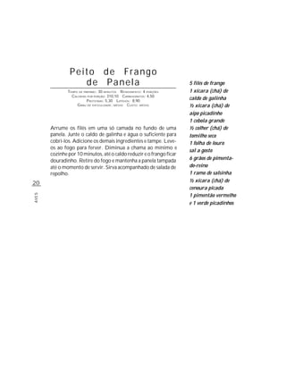 Peito de Frango
                   de Panela                                          5 filés de frango
               TEMPO DE PREPARO : 30 MINUTOS R ENDIMENTO: 4 PORÇÕES   1 xícara (chá) de
                 CALORIAS POR PORÇÃO: 310,10 CARBOIDRATOS: 4,50
                          P ROTEÍNAS: 5,30 LIPÍDIOS: 8,90
                                                                      caldo de galinha
                    G RAU DE DIFICULDADE: MÉDIO CUSTO: MÉDIO          ½ xícara (chá) de
                                                                      aipo picadinho
                                                                      1 cebola grande
       Arrume os filés em uma só camada no fundo de uma               ½ colher (chá) de
       panela. Junte o caldo de galinha e água o suficiente para      tomilho seco
       cobri-los. Adicione os demais ingredientes e tampe. Leve-      1 folha de louro
       os ao fogo para ferver. Diminua a chama ao mínimo e
                                                                      sal a gosto
       cozinhe por 10 minutos, até o caldo reduzir e o frango ficar
       douradinho. Retire do fogo e mantenha a panela tampada         6 grãos de pimenta-
       até o momento de servir. Sirva acompanhado de salada de        do-reino
       repolho.                                                       1 ramo de salsinha
20                                                                    ½ xícara (chá) de
                                                                      cenoura picada
                                                                      1 pimentão vermelho
AVES




                                                                      e 1 verde picadinhos
 