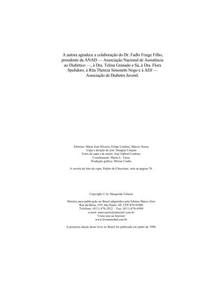 A autora agradece a colaboração do Dr. Fadlo Fraige Filho,
presidente da ANAD — Associação Nacional de Assistência
 ao Diabético —, à Dra. Telma Granado e Sá, à Dra. Flora
   Spolidoro, à Rita Thereza Simonetti Nogo e à ADJ —
              Associação de Diabetes Juvenil.




        Editores: Maria José Silveira, Felipe Lindoso, Márcio Souza
                  Capa e direção de arte: Douglas Canjani
              Fotos de capa e de miolo: José Gabriel Lindoso
                       Coordenação: Marta L. Tasso
                     Produção gráfica: Mirian Cunha

    A receita da foto da capa, Pudim de Chocolate, está na página 70.




                    Copyright © by Margarida Valenzi

   Direitos para publicação no Brasil adquiridos pela Editora Marco Zero
             Rua da Balsa, 559, São Paulo, SP, CEP 02910-000
             Telefone: (011) 876-2822 – Fax: (011) 876-6988
                    e-mail: marcozero@nutecnet.com.br
                            Visite-nos na Internet
                         www.livrarianobel.com.br

  A primeira edição deste livro no Brasil foi publicada em junho de 1998.
 