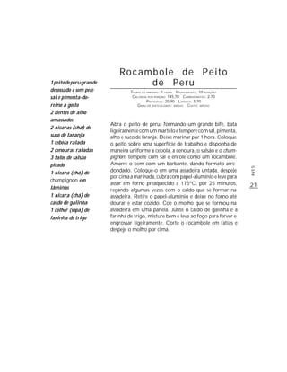 Rocambole de Peito
1 peito de peru grande            de Peru
desossado e sem pele              TEMPO DE PREPARO : 1 HORA R ENDIMENTO: 10 PORÇÕES
sal e pimenta-do-                  CALORIAS POR PORÇÃO: 145,70 CARBOIDRATOS: 2,70
                                           P ROTEÍNAS: 20,90 LIPÍDIOS: 5,70
reino a gosto                        G RAU DE DIFICULDADE: MÉDIO CUSTO: MÉDIO
2 dentes de alho
amassados
                         Abra o peito de peru, formando um grande bife, bata
2 xícaras (chá) de
                         ligeiramente com um martelo e tempere com sal, pimenta,
suco de laranja          alho e suco de laranja. Deixe marinar por 1 hora. Coloque
1 cebola ralada          o peito sobre uma superfície de trabalho e disponha de
2 cenouras raladas       maneira uniforme a cebola, a cenoura, o salsão e o cham-
3 talos de salsão        pignon; tempere com sal e enrole como um rocambole.
picado                   Amarre-o bem com um barbante, dando formato arre-




                                                                                      AVES
1 xícara (chá) de        dondado. Coloque-o em uma assadeira untada, despeje
                         por cima a marinada, cubra com papel-alumínio e leve para
champignon em
                         assar em forno preaquecido a 175ºC, por 25 minutos,          21
lâminas                  regando algumas vezes com o caldo que se formar na
1 xícara (chá) de        assadeira. Retire o papel-alumínio e deixe no forno até
caldo de galinha         dourar e estar cozido. Coe o molho que se formou na
1 colher (sopa) de       assadeira em uma panela. Junte o caldo de galinha e a
farinha de trigo         farinha de trigo, misture bem e leve ao fogo para ferver e
                         engrossar ligeiramente. Corte o rocambole em fatias e
                         despeje o molho por cima.
 