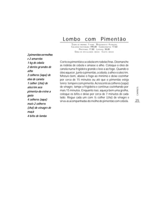 Lombo com Pimentão
                                 TEMPO DE PREPARO : 1 HORA R ENDIMENTO: 4 PORÇÕES
                                 CALORIAS POR PORÇÃO: 490,80 CARBOIDRATOS: 17,60
                                         P ROTEÍNAS: 17,80 LIPÍDIOS: 38,80
                                    G RAU DE DIFICULDADE: MÉDIO CUSTO: MÉDIO
2 pimentões vermelhos
e 2 amarelos
1 kg de cebola          Corte os pimentões e a cebola em rodelas finas. Desmanche
                        as rodelas de cebola e amasse o alho. Coloque o óleo de
2 dentes grandes de
                        canola numa frigideira grande e leve-a ao fogo. Quando o
alho
                        óleo aquecer, junte o pimentão, a cebola, o alho e o alecrim.
3 colheres (sopa) de    Misture bem, abaixe o fogo ao mínimo e deixe cozinhar
óleo de canola          por cerca de 15 minutos ou até que o pimentão esteja
1 colher (chá) de       tenro; tempere com pimenta. Acrescente as colheres (sopa)
alecrim seco            de vinagre, tampe a frigideira e continue cozinhando por




                                                                                        CARNES
pimenta-do-reino a      mais 15 minutos. Enquanto isso, aqueça bem uma grelha,
                        coloque os bifes e deixe por cerca de 7 minutos de cada
gosto
                        lado. Regue cada um com ½ colher (chá) de vinagre e
4 colheres (sopa)                                                                       25
                        sirva-as acompanhadas do molho de pimentão com cebola.
mais 2 colheres
(chá) de vinagre de
maçã
4 bifes de lombo
 