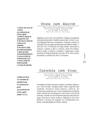 Vitela com Alecrim
1 vitela com cerca de           TEMPO DE PREPARO : 2 HORAS R ENDIMENTO: 4 A 6 PORÇÕES
                                  CALORIAS POR PORÇÃO: 316,90 CARBOIDRATOS: 6,00
1,250 g                                   P ROTEÍNAS: 38,80 LIPÍDIOS: 15,30
sal e pimenta-do-                    G RAU DE DIFICULDADE: FÁCIL CUSTO: MÉDIO

reino a gosto
2 colheres (sopa) de
margarina light         Salpique a carne com sal e pimenta. Coloque a margarina
¾ de xícara (chá) de    numa panela grande o bastante para caber a vitela. Leve-
cenoura em              a ao fogo para derreter a margarina. Coloque a vitela e vá
cubinhos                virando-a com um garfo até que doure de todos os lados —
¾ de xícara (chá)       cerca de 10 a 15 minutos em fogo médio. Acrescente a
de cebola picadinha     cenoura, a cebola, o alho e o alecrim; mexa. Por último,
1 dente de alho         junte o vinho, o tomate e a salsinha. Tampe bem e deixe
2 raminhos de alecrim   cozinhar em fogo brando por cerca de 1h15. Vire a carne.




                                                                                        CARNES
½ xícara (chá) de       Destampe e cozinhe por mais 15 minutos.
vinho branco light
1 xícara (chá) de
                                                                                        27
tomate picado
2 ramos de salsinha


                           Costeleta com Ervas
                                  TEMPO DE PREPARO : 1 HORA R ENDIMENTO: 6 PORÇÕES
                                  CALORIAS POR PORÇÃO: 383,06 CARBOIDRATOS: 9,80
4 folhas de louro                        P ROTEÍNAS: 28,90 LIPÍDIOS: 51,00
                                     G RAU DE DIFICULDADE: MÉDIO CUSTO: MÉDIO
12 raminhos de
tomilho fresco
12 costeletas de        Esmigalhe as folhas de louro e pique o tomilho. Misture-
porco                   os e, com as mãos, esfregue-os por toda a superfície das
sal e pimenta-do-       costeletas. Arrume-as numa travessa e deixe-as, em
                        temperatura ambiente, por 1 hora. Disponha as costeletas
reino a gosto
                        sobre a grelha da churrasqueira e asse-as por cerca de 20
molho chutney
                        minutos, virando-as com freqüência para que dourem por
                        igual. Arrume-as numa travessa, salpique-as com sal e
                        pimenta e sirva-as em seguida, ou à temperatura am-
                        biente, acompanhadas de molho chutney.
 