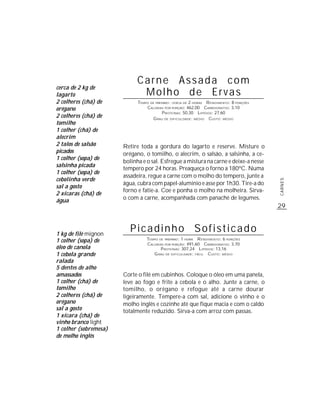 Carne Assada com
cerca de 2 kg de
lagarto                      Molho de Ervas
2 colheres (chá) de          TEMPO DE PREPARO : CERCA DE 2 HORAS R ENDIMENTO: 8 PORÇÕES
orégano                          CALORIAS POR PORÇÃO: 462,00 CARBOIDRATOS: 3,10
                                          P ROTEÍNAS: 50,30 LIPÍDIOS: 27,60
2 colheres (chá) de                 G RAU DE DIFICULDADE: MÉDIO CUSTO: MÉDIO
tomilho
1 colher (chá) de
alecrim
2 talos de salsão      Retire toda a gordura do lagarto e reserve. Misture o
picados                orégano, o tomilho, o alecrim, o salsão, a salsinha, a ce-
1 colher (sopa) de
                       bolinha e o sal. Esfregue a mistura na carne e deixe-a nesse
salsinha picada
                       tempero por 24 horas. Preaqueça o forno a 180ºC. Numa
1 colher (sopa) de
                       assadeira, regue a carne com o molho do tempero, junte a
cebolinha verde




                                                                                          CARNES
                       água, cubra com papel-alumínio e asse por 1h30. Tire-a do
sal a gosto
                       forno e fatie-a. Coe e ponha o molho na molheira. Sirva-
2 xícaras (chá) de
água                   o com a carne, acompanhada com panaché de legumes.
                                                                                          29



1 kg de filé mignon
                         Picadinho Sofisticado
1 colher (sopa) de               TEMPO DE PREPARO : 1 HORA R ENDIMENTO: 6 PORÇÕES
                                 CALORIAS POR PORÇÃO: 491,60 CARBOIDRATOS: 3,70
óleo de canola                          P ROTEÍNAS: 307,24 LIPÍDIOS: 13,16
1 cebola grande                     G RAU DE DIFICULDADE: FÁCIL CUSTO: MÉDIO
ralada
5 dentes de alho
amassados              Corte o filé em cubinhos. Coloque o óleo em uma panela,
1 colher (chá) de      leve ao fogo e frite a cebola e o alho. Junte a carne, o
tomilho                tomilho, o orégano e refogue até a carne dourar
2 colheres (chá) de    ligeiramente. Tempere-a com sal, adicione o vinho e o
orégano                molho inglês e cozinhe até que fique macia e com o caldo
sal a gosto            totalmente reduzido. Sirva-a com arroz com passas.
1 xícara (chá) de
vinho branco light
1 colher (sobremesa)
de molho inglês
 