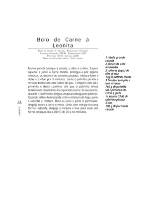 Bolo de Carne à
                     Leonita
                 TEMPO DE PREPARO : 1 E ½ HORA R ENDIMENTO: 8 PORÇÕES
                   CALORIAS POR PORÇÃO: 370,40 CARBOIDRATOS: 6,20
                           P ROTEÍNAS: 35,10 LIPÍDIOS: 22,80
                      G RAU DE DIFICULDADE: MÉDIO CUSTO: MÉDIO          1 cebola grande
                                                                        ralada
                                                                        2 dentes de alho
         Numa panela coloque a cebola, o alho e o óleo. Espere          amassados
                                                                        2 colheres (sopa) de
         aquecer e junte a carne moída. Refogue-a por alguns
                                                                        óleo de soja
         minutos, acrescente os tomates picados, misture bem e          1 kg de patinho moído
         deixe cozinhar por 5 minutos. Junte o palmito picado e         3 tomates sem pele e
         misture bem com uma colher de pau. Tempere com sal e           sem semente
         pimenta e deixe cozinhar até que o palmito esteja              760 g de palmito
         totalmente dissolvido e incorporado à carne. Se necessário,    sal e pimenta-do-
         durante o cozimento, pingue um pouco da água do palmito.       reino a gosto
         Quando estiver bem cozida, retire a mistura do fogo, junte     ½ xícara (chá) de
         a salsinha e misture. Bata os ovos e junte o parmesão;         salsinha picada
34                                                                      5 ovos
         despeje sobre a carne e mexa. Unte com margarina uma           100 g de parmesão
         fôrma redonda, despeje a mistura e leve para assar em
CARNES




                                                                        ralado
         forno preaquecido a 200°C de 30 a 40 minutos.
 