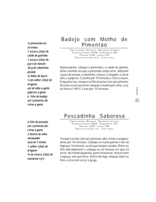 Badejo com Molho de
½ pimentão em
tirinhas
                               Pimentão
                                 TEMPO DE PREPARO : 30 MINUTOS R ENDIMENTO: 6 PORÇÕES
1 xícara (chá) de                  CALORIAS POR PORÇÃO: 107,90 CARBOIDRATOS: 2,00
caldo de galinha                           P ROTEÍNAS: 23,40 LIPÍDIOS: 0,70
                                      G RAU DE DIFICULDADE: MÉDIO CUSTO: MÉDIO
1 xícara (chá) de
purê de tomate
30 g de cebolinha        Numa panela, coloque o pimentão e o caldo de galinha;
picada                   deixe cozinhar até que o pimentão esteja tenro. Adicione
½ folha de louro         o purê de tomate, a cebolinha, o louro, o orégano, o sal de
                         alho e a páprica. Cozinhe por 10 minutos e retire o louro.
1
 /8 de colher (chá) de
                         Enquanto isso, tempere os filés de peixe com sal e pimenta.
orégano                  Arrume-os em um pirex e despeje o molho por cima. Leve
sal de alho a gosto      ao forno a 190°C e asse por 15 minutos.




                                                                                        PEIXES
páprica a gosto
6 filés de badejo
sal e pimenta-do-                                                                       37
reino a gosto



                            Pescadinha Saborosa
6 filés de pescada               TEMPO DE PREPARO : 30 MINUTOS R ENDIMENTO: 6 PORÇÕES
                                   CALORIAS POR PORÇÃO: 220,30 CARBOIDRATOS: 1,50
sal e pimenta-do-                          P ROTEÍNAS: 32,20 LIPÍDIOS: 9,50
                                      G RAU DE DIFICULDADE: FÁCIL CUSTO: MÉDIO
reino a gosto
3 dentes de alho
amassados                Tempere os filés com sal e pimenta, alho, limão e orégano;
suco de 1 limão          deixe por 10 minutos. Coloque-os numa panela e leve ao
1 colher (chá) de        fogo por 10 minutos, ou até que estejam cozidos. Retire os
orégano                  filés delicadamente e coloque-os na travessa em que irá
                         servir. Ao molho da panela, junte a maionese, misture bem
¾ de xícara (chá) de
                         e aqueça, sem que ferva. Retire do fogo, despeje sobre os
maionese light
                         filés e sirva com arroz à grega.
 