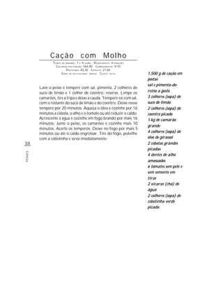 Cação com Molho
                 TEMPO DE PREPARO : 1 E ½ HORA R ENDIMENTO: 6 PORÇÕES
                   CALORIAS POR PORÇÃO: 564,00 CARBOIDRATOS: 9,10
                           P ROTEÍNAS: 83,30 LIPÍDIOS: 21,60
                      G RAU DE DIFICULDADE: MÉDIO CUSTO: ALTO           1,500 g de cação em
                                                                        postas
                                                                        sal e pimenta-do-
         Lave o peixe e tempere com sal, pimenta, 2 colheres de
         suco de limão e 1 colher de coentro; reserve. Limpe os         reino a gosto
         camarões, tire a tripa e deixe a cauda. Tempere-os com sal,    3 colheres (sopa) de
         com o restante do suco de limão e do coentro. Deixe nesse      suco de limão
         tempero por 20 minutos. Aqueça o óleo e cozinhe por 16         2 colheres (sopa) de
         minutos a cebola, o alho e o tomate ou até reduzir o caldo.    coentro picado
         Acrescente a água e cozinhe em fogo brando por mais 16         1 kg de camarão
         minutos. Junte o peixe, os camarões e cozinhe mais 10
                                                                        grande
         minutos. Acerte os temperos. Deixe no fogo por mais 5
         minutos ou até o caldo engrossar. Tire do fogo, polvilhe       4 colheres (sopa) de
         com a cebolinha e sirva imediatamente.                         óleo de girassol
38                                                                      2 cebolas grandes
                                                                        picadas
PEIXES




                                                                        4 dentes de alho
                                                                        amassados
                                                                        6 tomates sem pele e
                                                                        sem semente em
                                                                        tiras
                                                                        2 xícaras (chá) de
                                                                        água
                                                                        2 colheres (sopa) de
                                                                        cebolinha verde
                                                                        picada
 