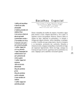 Bacalhau Especial
1,600 g de bacalhau             TEMPO DE PREPARO : 1 E ½ HORA R ENDIMENTO: 8 PORÇÕES
                                  CALORIAS POR PORÇÃO: 306,20 CARBOIDRATOS: 6,90
4 dentes de alho                          P ROTEÍNAS: 19,70 LIPÍDIOS: 22,20
amassados                            G RAU DE DIFICULDADE: MÉDIO CUSTO: ALTO

2 cebolas grandes em
rodelas finas           Deixe o bacalhau de molho de véspera, trocando a água
¼ de xícara (chá) de    pelo menos 5 vezes. Depois afervente-o, tire a pele e a
óleo de girassol        espinha e corte-o em pedaços. Reserve. Doure o alho e a
2 pimentões verdes e    cebola no óleo. Adicione os pimentões e o tomate e
2 vermelhos em tiras    refogue por alguns minutos. Junte o bacalhau, o catchup e
4 tomates sem pele e    o vinho. Cozinhe até que esteja macio. Acerte o tempero
                        e, se necessário, acrescente sal e pimenta. Dissolva a
sem semente picados
                        maisena no leite, despeje no bacalhau e mantenha no fogo
1 colher (sopa) de




                                                                                       PEIXES
                        até engrossar ligeiramente. Retire do fogo, coloque na
catchup picante         travessa em que irá servir, guarneça com as azeitonas e os
1 copo (requeijão) de   ovos. Salpique com a salsinha e sirva bem quente.
vinho branco light                                                                     39
sal e pimenta-do-
reino a gosto
1 colher (sopa) de
maisena
100 ml de leite
desnatado
50 g de azeitona
preta
50 g de azeitona
verde recheada
2 ovos cozidos em
rodelas
1 colher (sopa) de
salsinha picada
 