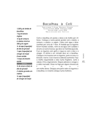 Bacalhau à Celi
                               TEMPO DE PREPARO : 1 E ½ HORA R ENDIMENTO: 12 PORÇÕES
1,500 g de lombo de              CALORIAS POR PORÇÃO: 397,00 CARBOIDRATOS: 35,20
                                         P ROTEÍNAS: 24,00 LIPÍDIOS: 29,50
bacalhau                             G RAU DE DIFICULDADE: MÉDIO CUSTO: ALTO
1 kg de batata
inglesa
½ kg de cenoura         Corte o bacalhau em postas e deixe-o de molho por 24
                        horas. Coloque-o numa panela grande com a batata, a
6 cebolas inteiras
                        cenoura, a cebola e a vagem. Cubra com água e deixe
500 g de vagem          cozinhar por cerca de 1 hora. À medida que os legumes
¼ de copo (requeijão)   forem ficando cozidos, retire-os da água com cuidado e
de óleo de girassol     arrume-os numa travessa, que deve ser mantida aquecida.
1 copo (requeijão) de   Fure os legumes com garfo e regue-os com o óleo e o
vinagre de maçã         vinagre. O último a ser retirado deve ser o bacalhau.




                                                                                       PEIXES
8 ovos cozidos          Coloque-o na travessa com os legumes, junte os ovos e o
                        brócolis; reserve. Coe e reserve o caldo do cozimento. Faça
1 maço de brócolis
                        o molho esquentando o óleo numa frigideira. Junte a
cozido                  cebola e frite-a ligeiramente. Depois adicione o vinagre e     41
        Molho           o caldo reservado. Deixe no fogo por alguns minutos até
¼ de xícara (chá) de    f           o           r           m           a         r
óleo de girassol        um molho denso. Despeje uma parte sobre os legumes e
2 cebolas grandes em    o bacalhau e o restante coloque numa molheira.
rodelas
½ copo (requeijão)
de vinagre de maçã
 