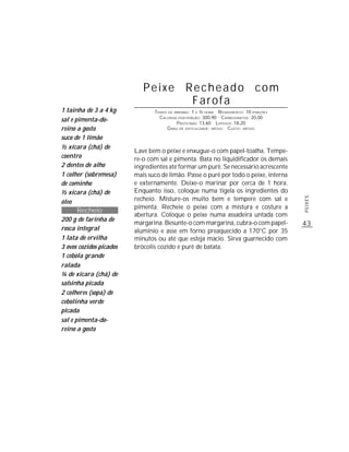 Peixe Recheado com
                                   Farofa
1 tainha de 3 a 4 kg            TEMPO DE PREPARO : 1 E ½ HORA R ENDIMENTO: 10 PORÇÕES
                                  CALORIAS POR PORÇÃO: 300,90 CARBOIDRATOS: 20,00
sal e pimenta-do-                         P ROTEÍNAS: 13,60 LIPÍDIOS: 18,20
reino a gosto                        G RAU DE DIFICULDADE: MÉDIO CUSTO: MÉDIO

suco de 1 limão
½ xícara (chá) de
                         Lave bem o peixe e enxugue-o com papel-toalha. Tempe-
coentro                  re-o com sal e pimenta. Bata no liquidificador os demais
2 dentes de alho         ingredientes até formar um purê. Se necessário acrescente
1 colher (sobremesa)     mais suco de limão. Passe o purê por todo o peixe, interna
de cominho               e externamente. Deixe-o marinar por cerca de 1 hora.
½ xícara (chá) de        Enquanto isso, coloque numa tigela os ingredientes do
                         recheio. Misture-os muito bem e tempere com sal e




                                                                                        PEIXES
óleo
                         pimenta. Recheie o peixe com a mistura e costure a
       Recheio
                         abertura. Coloque o peixe numa assadeira untada com
200 g de farinha de
                         margarina. Besunte-o com margarina, cubra-o com papel-         43
rosca integral           alumínio e asse em forno preaquecido a 170°C por 35
1 lata de ervilha        minutos ou até que esteja macio. Sirva guarnecido com
3 ovos cozidos picados   brócolis cozido e purê de batata.
1 cebola grande
ralada
¼ de xícara (chá) de
salsinha picada
2 colheres (sopa) de
cebolinha verde
picada
sal e pimenta-do-
reino a gosto
 